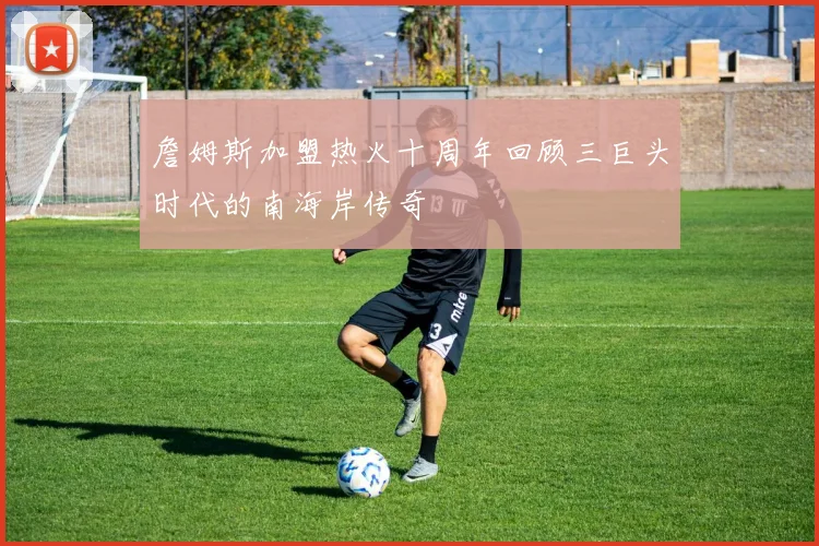 詹姆斯加盟热火十周年回顾三巨头时代的南海岸传奇