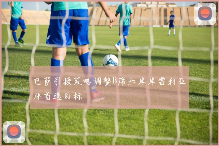 巴萨引援策略调整B席和库库雷利亚非首选目标