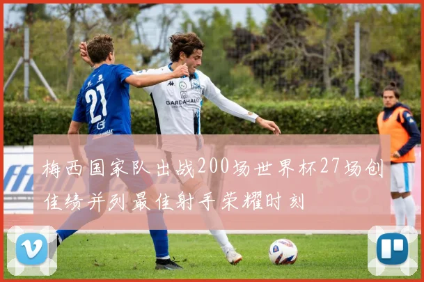 梅西国家队出战200场世界杯27场创佳绩并列最佳射手荣耀时刻
