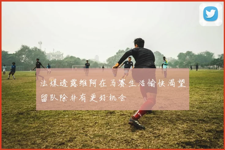 法媒透露维阿在马赛生活愉快渴望留队除非有更好机会