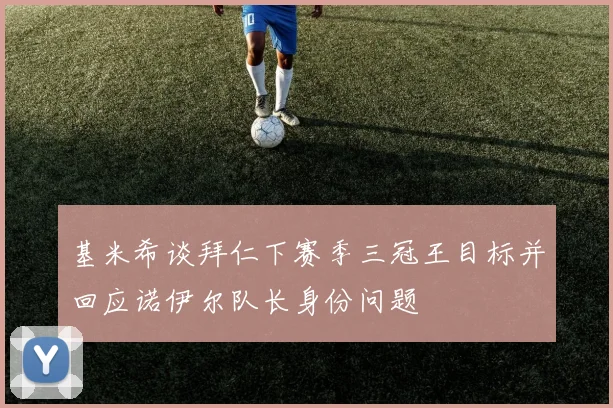 基米希谈拜仁下赛季三冠王目标并回应诺伊尔队长身份问题