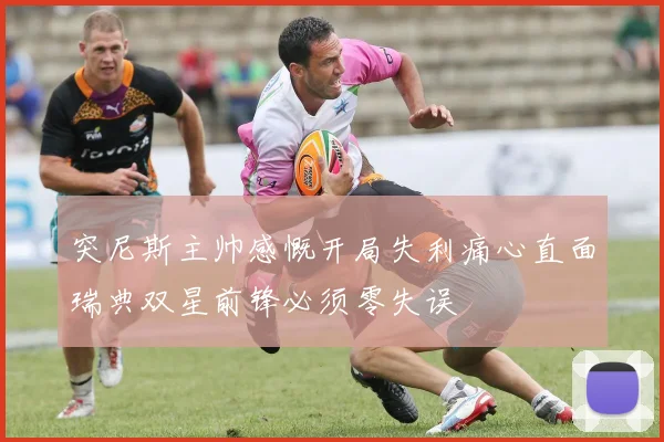突尼斯主帅感慨开局失利痛心直面瑞典双星前锋必须零失误