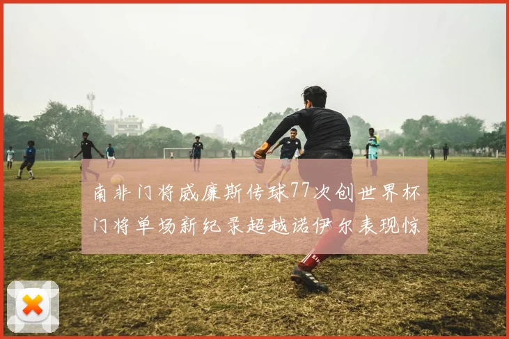 南非门将威廉斯传球77次创世界杯门将单场新纪录超越诺伊尔表现惊艳