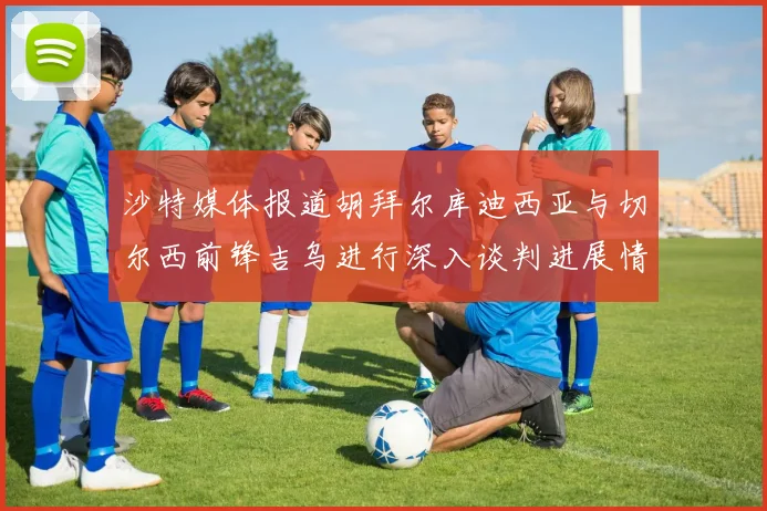 沙特媒体报道胡拜尔库迪西亚与切尔西前锋吉乌进行深入谈判进展情况
