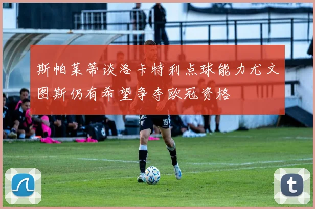 斯帕莱蒂谈洛卡特利点球能力尤文图斯仍有希望争夺欧冠资格