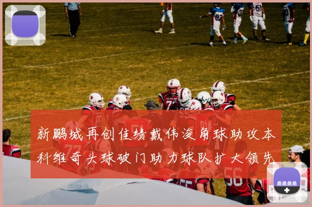 新鹏城再创佳绩戴伟浚角球助攻本科维奇头球破门助力球队扩大领先优势