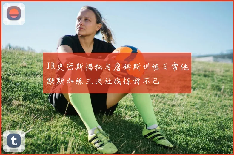 JR史密斯揭秘与詹姆斯训练日常他默默加练三次让我惊讶不已