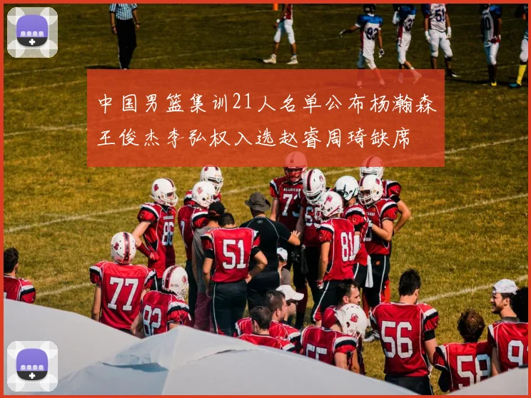中国男篮集训21人名单公布杨瀚森王俊杰李弘权入选赵睿周琦缺席