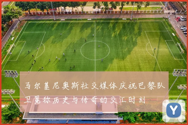 马尔基尼奥斯社交媒体庆祝巴黎队卫冕称历史与传奇的交汇时刻