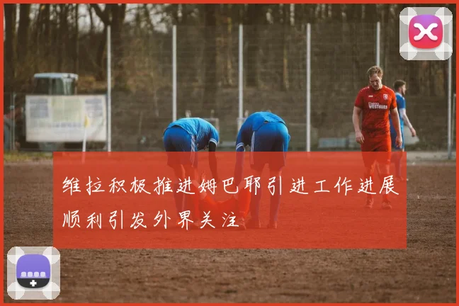维拉积极推进姆巴耶引进工作进展顺利引发外界关注