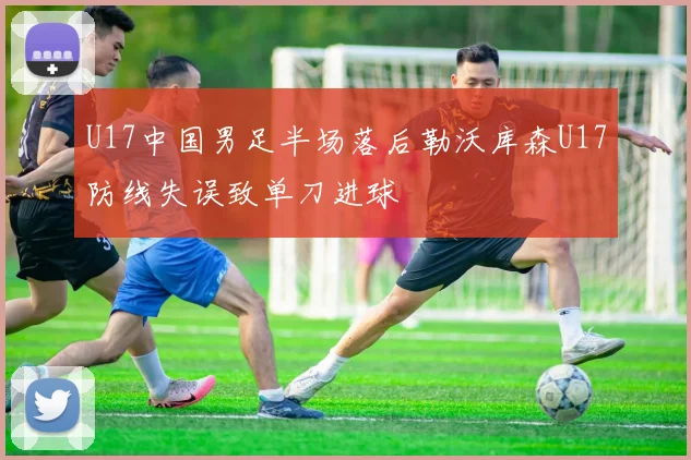 U17中国男足半场落后勒沃库森U17防线失误致单刀进球