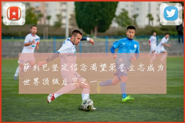 萨利巴坚定信念渴望荣誉立志成为世界顶级后卫之一