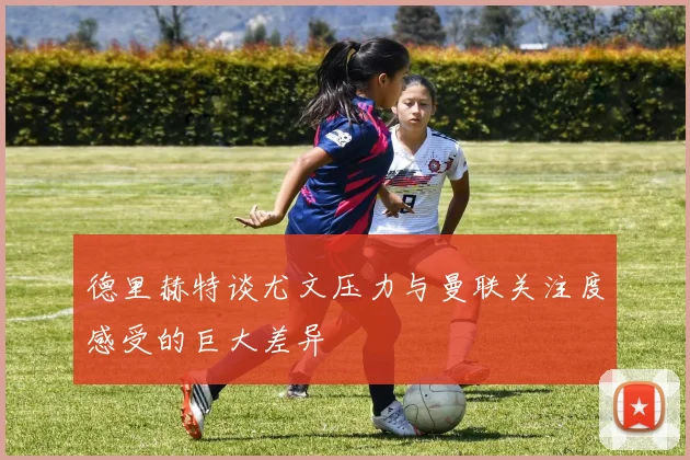 德里赫特谈尤文压力与曼联关注度感受的巨大差异