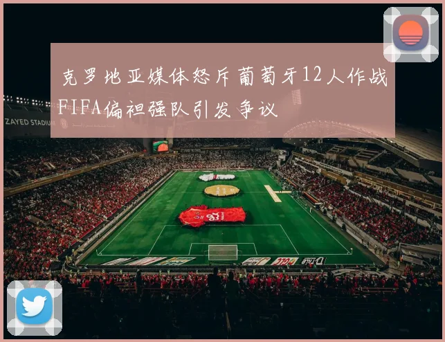 克罗地亚媒体怒斥葡萄牙12人作战FIFA偏袒强队引发争议