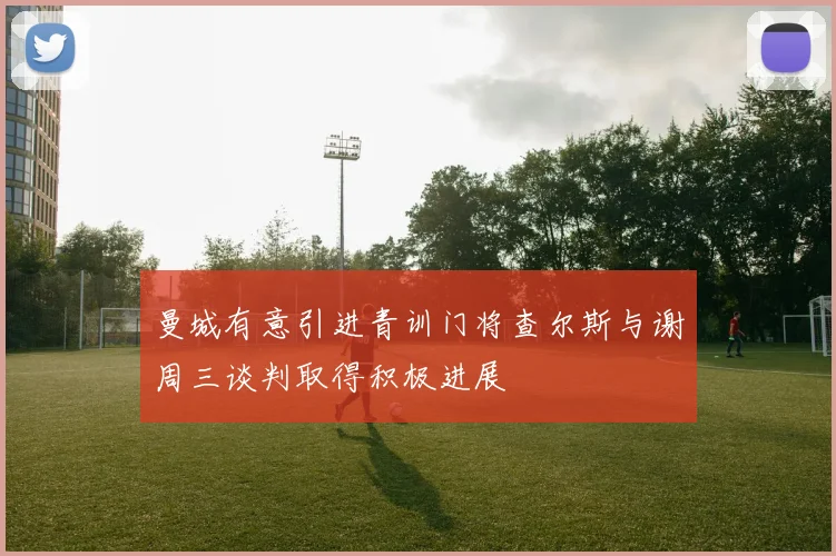 曼城有意引进青训门将查尔斯与谢周三谈判取得积极进展