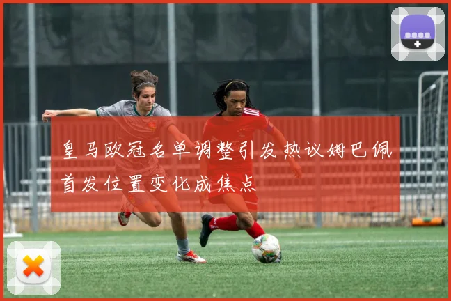 皇马欧冠名单调整引发热议姆巴佩首发位置变化成焦点