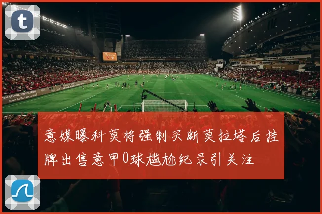 意媒曝科莫将强制买断莫拉塔后挂牌出售意甲0球尴尬纪录引关注