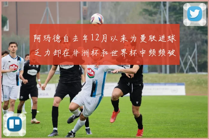 阿玛德自去年12月以来为曼联进球乏力却在非洲杯和世界杯中频频破门