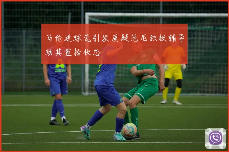 马伦进球荒引发质疑范尼积极辅导助其重拾状态