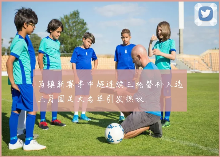马镇新赛季中超连续三轮替补入选三月国足大名单引发热议