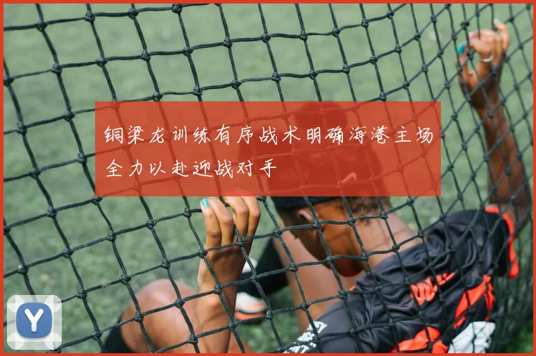 铜梁龙训练有序战术明确海港主场全力以赴迎战对手