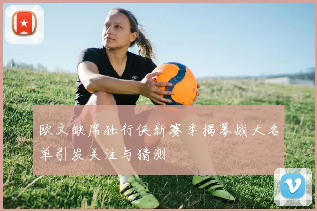 欧文缺席独行侠新赛季揭幕战大名单引发关注与猜测