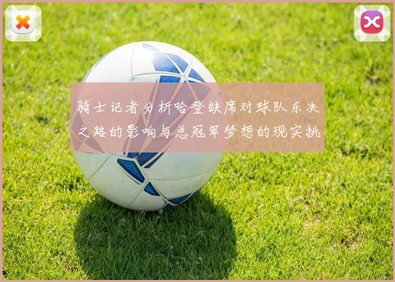 骑士记者分析哈登缺席对球队东决之路的影响与总冠军梦想的现实挑战
