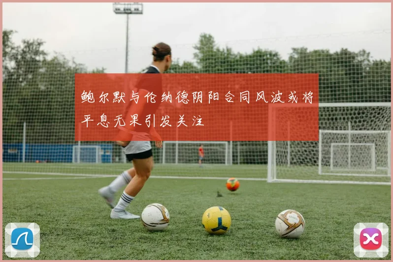 鲍尔默与伦纳德阴阳合同风波或将平息无果引发关注