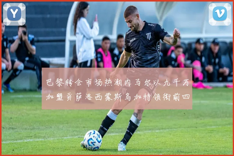 巴黎转会市场热潮内马尔以九千万加盟贡萨洛西蒙斯乌加特领衔前四