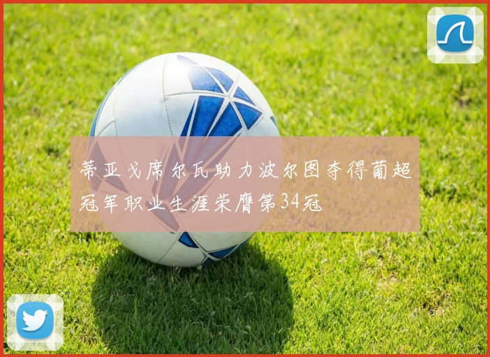 蒂亚戈席尔瓦助力波尔图夺得葡超冠军职业生涯荣膺第34冠